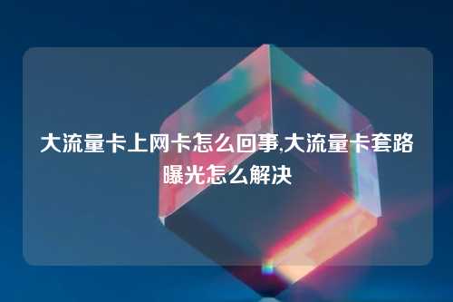 大流量卡上网卡怎么回事,大流量卡套路曝光怎么解决