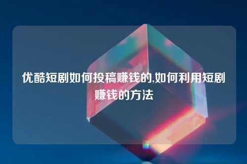 优酷短剧如何投稿赚钱的,如何利用短剧赚钱的方法