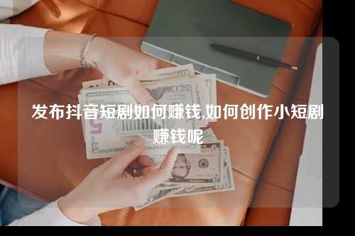 发布抖音短剧如何赚钱,如何创作小短剧赚钱呢