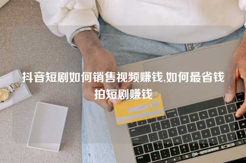 抖音短剧如何销售视频赚钱,如何最省钱拍短剧赚钱