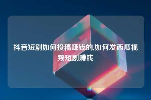 抖音短剧如何投稿赚钱的,如何发西瓜视频短剧赚钱