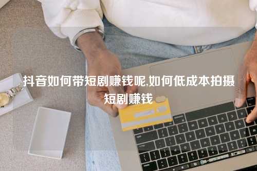 抖音如何带短剧赚钱呢,如何低成本拍摄短剧赚钱