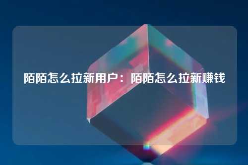 陌陌怎么拉新用户：陌陌怎么拉新赚钱