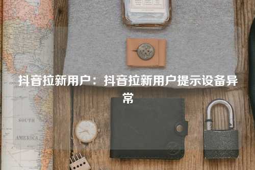 抖音拉新用户：抖音拉新用户提示设备异常