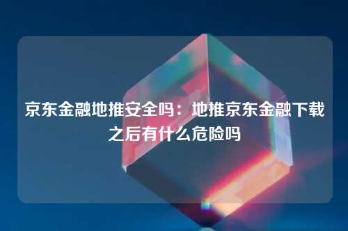 京东金融地推安全吗：地推京东金融下载之后有什么危险吗