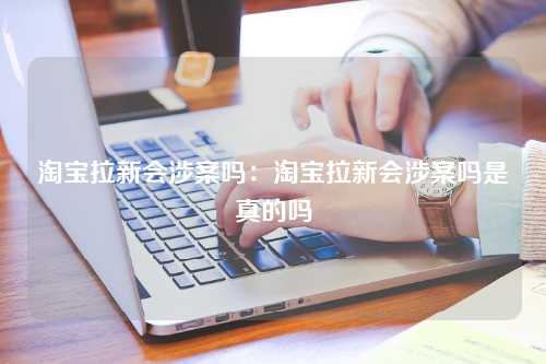 淘宝拉新会涉案吗：淘宝拉新会涉案吗是真的吗